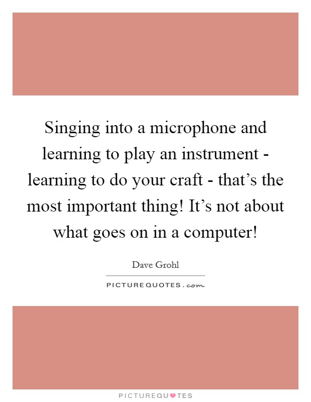 Singing into a microphone and learning to play an instrument - learning to do your craft - that's the most important thing! It's not about what goes on in a computer! Picture Quote #1
