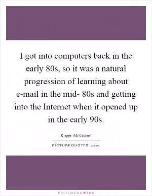 I got into computers back in the early  80s, so it was a natural progression of learning about e-mail in the mid- 80s and getting into the Internet when it opened up in the early  90s Picture Quote #1