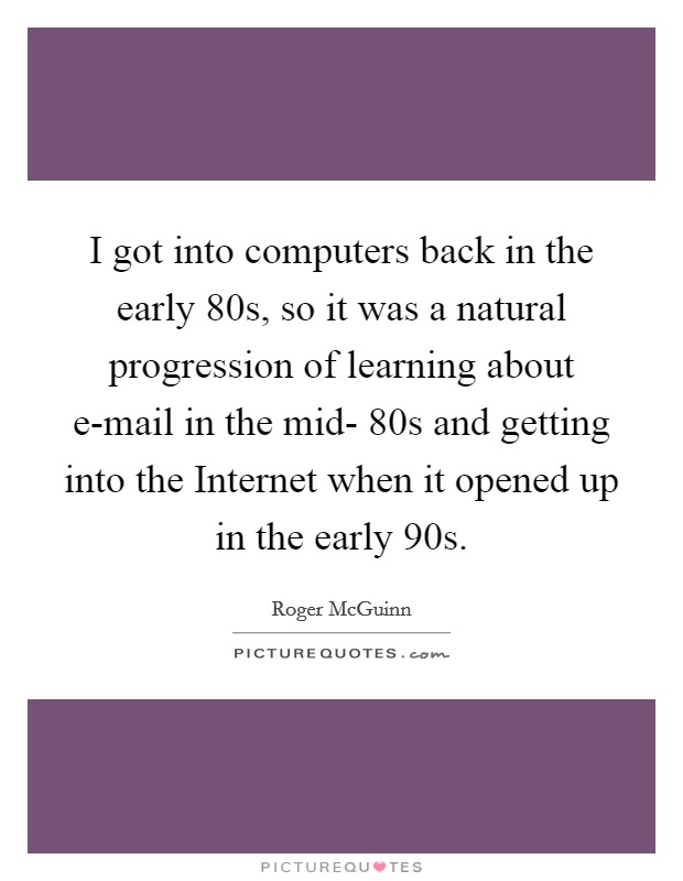 I got into computers back in the early  80s, so it was a natural progression of learning about e-mail in the mid- 80s and getting into the Internet when it opened up in the early  90s. Picture Quote #1