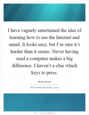 I have vaguely entertained the idea of learning how to use the Internet and email. It looks easy, but I’m sure it’s harder than it seems. Never having used a computer makes a big difference. I haven’t a clue which keys to press Picture Quote #1