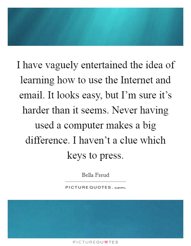 I have vaguely entertained the idea of learning how to use the Internet and email. It looks easy, but I'm sure it's harder than it seems. Never having used a computer makes a big difference. I haven't a clue which keys to press. Picture Quote #1