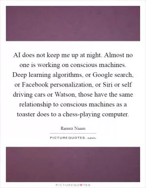 AI does not keep me up at night. Almost no one is working on conscious machines. Deep learning algorithms, or Google search, or Facebook personalization, or Siri or self driving cars or Watson, those have the same relationship to conscious machines as a toaster does to a chess-playing computer Picture Quote #1