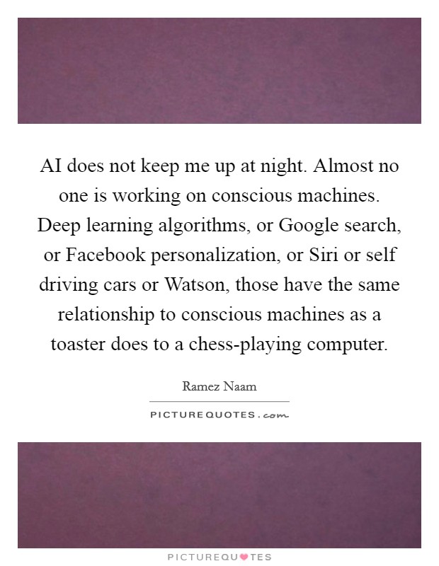 AI does not keep me up at night. Almost no one is working on conscious machines. Deep learning algorithms, or Google search, or Facebook personalization, or Siri or self driving cars or Watson, those have the same relationship to conscious machines as a toaster does to a chess-playing computer. Picture Quote #1