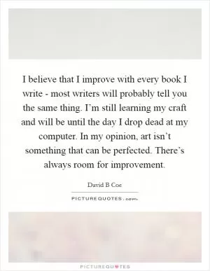 I believe that I improve with every book I write - most writers will probably tell you the same thing. I’m still learning my craft and will be until the day I drop dead at my computer. In my opinion, art isn’t something that can be perfected. There’s always room for improvement Picture Quote #1