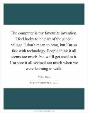 The computer is my favourite invention. I feel lucky to be part of the global village. I don’t mean to brag, but I’m so fast with technology. People think it all seems too much, but we’ll get used to it. I’m sure it all seemed too much when we were learning to walk Picture Quote #1