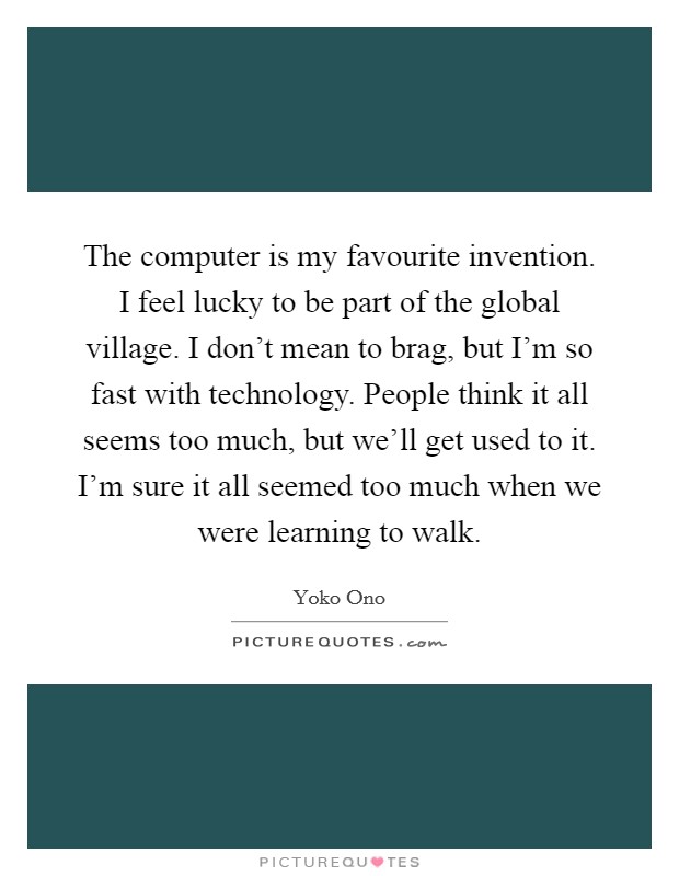 The computer is my favourite invention. I feel lucky to be part of the global village. I don't mean to brag, but I'm so fast with technology. People think it all seems too much, but we'll get used to it. I'm sure it all seemed too much when we were learning to walk. Picture Quote #1