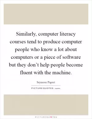Similarly, computer literacy courses tend to produce computer people who know a lot about computers or a piece of software but they don’t help people become fluent with the machine Picture Quote #1