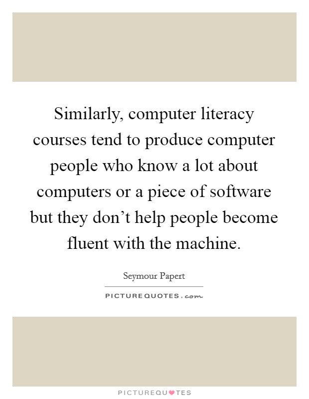 Similarly, computer literacy courses tend to produce computer people who know a lot about computers or a piece of software but they don't help people become fluent with the machine. Picture Quote #1