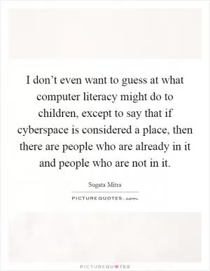 I don’t even want to guess at what computer literacy might do to children, except to say that if cyberspace is considered a place, then there are people who are already in it and people who are not in it Picture Quote #1