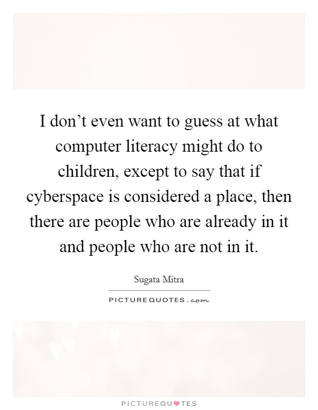 I don't even want to guess at what computer literacy might do to children, except to say that if cyberspace is considered a place, then there are people who are already in it and people who are not in it. Picture Quote #1