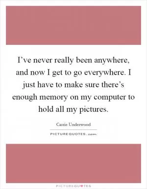 I’ve never really been anywhere, and now I get to go everywhere. I just have to make sure there’s enough memory on my computer to hold all my pictures Picture Quote #1
