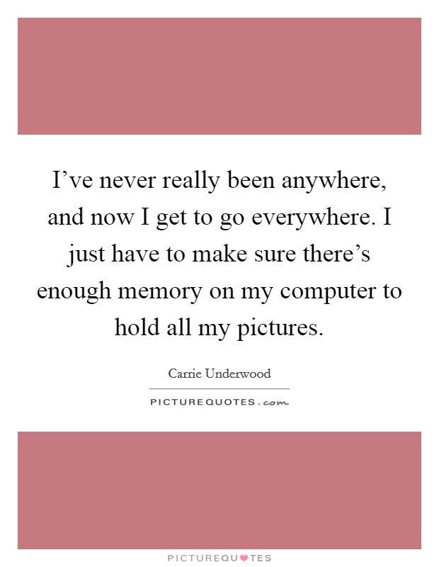 I've never really been anywhere, and now I get to go everywhere. I just have to make sure there's enough memory on my computer to hold all my pictures. Picture Quote #1