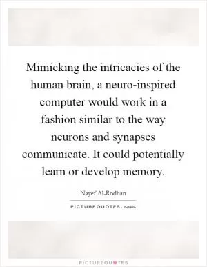 Mimicking the intricacies of the human brain, a neuro-inspired computer would work in a fashion similar to the way neurons and synapses communicate. It could potentially learn or develop memory Picture Quote #1