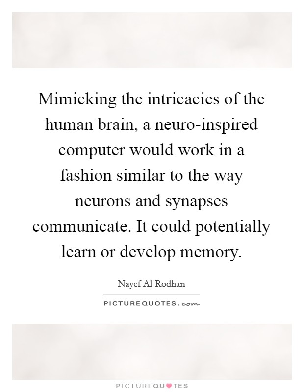 Mimicking the intricacies of the human brain, a neuro-inspired computer would work in a fashion similar to the way neurons and synapses communicate. It could potentially learn or develop memory. Picture Quote #1