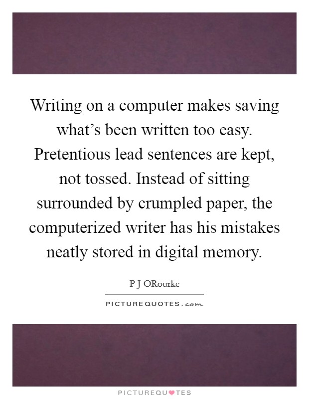 Writing on a computer makes saving what's been written too easy. Pretentious lead sentences are kept, not tossed. Instead of sitting surrounded by crumpled paper, the computerized writer has his mistakes neatly stored in digital memory. Picture Quote #1