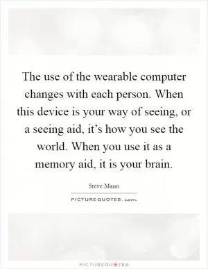 The use of the wearable computer changes with each person. When this device is your way of seeing, or a seeing aid, it’s how you see the world. When you use it as a memory aid, it is your brain Picture Quote #1