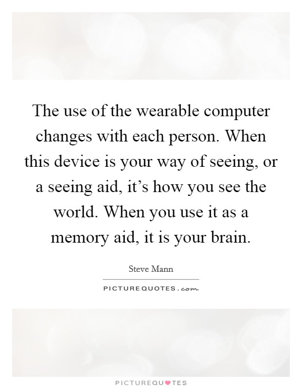 The use of the wearable computer changes with each person. When this device is your way of seeing, or a seeing aid, it's how you see the world. When you use it as a memory aid, it is your brain. Picture Quote #1