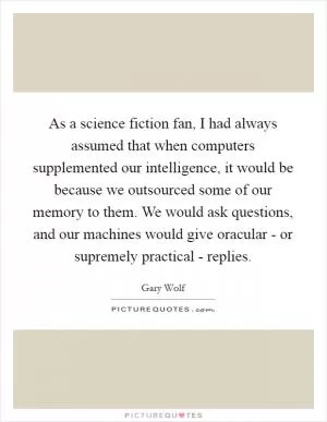 As a science fiction fan, I had always assumed that when computers supplemented our intelligence, it would be because we outsourced some of our memory to them. We would ask questions, and our machines would give oracular - or supremely practical - replies Picture Quote #1