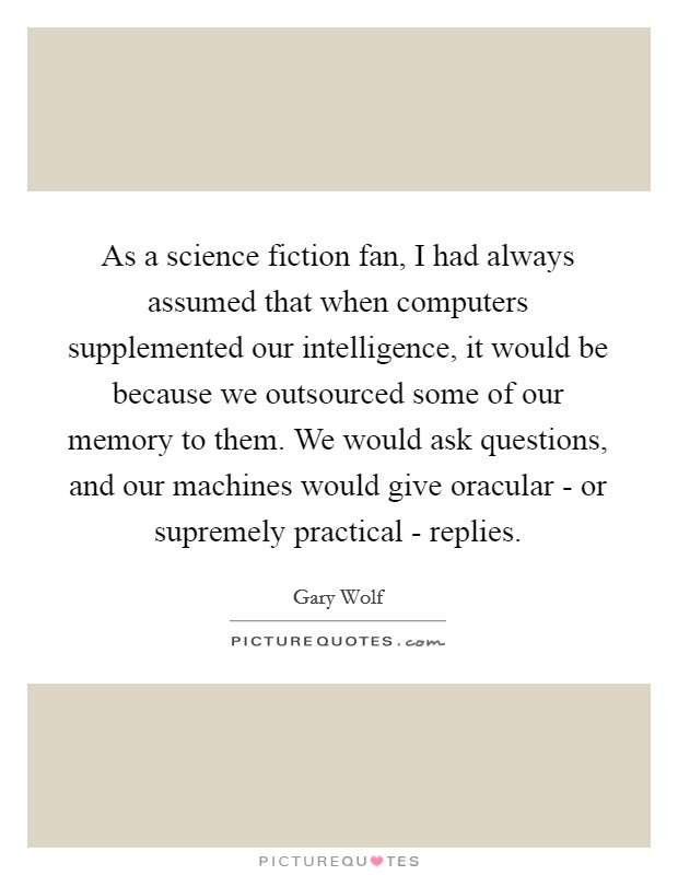 As a science fiction fan, I had always assumed that when computers supplemented our intelligence, it would be because we outsourced some of our memory to them. We would ask questions, and our machines would give oracular - or supremely practical - replies. Picture Quote #1