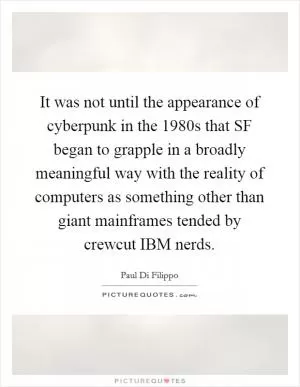 It was not until the appearance of cyberpunk in the 1980s that SF began to grapple in a broadly meaningful way with the reality of computers as something other than giant mainframes tended by crewcut IBM nerds Picture Quote #1