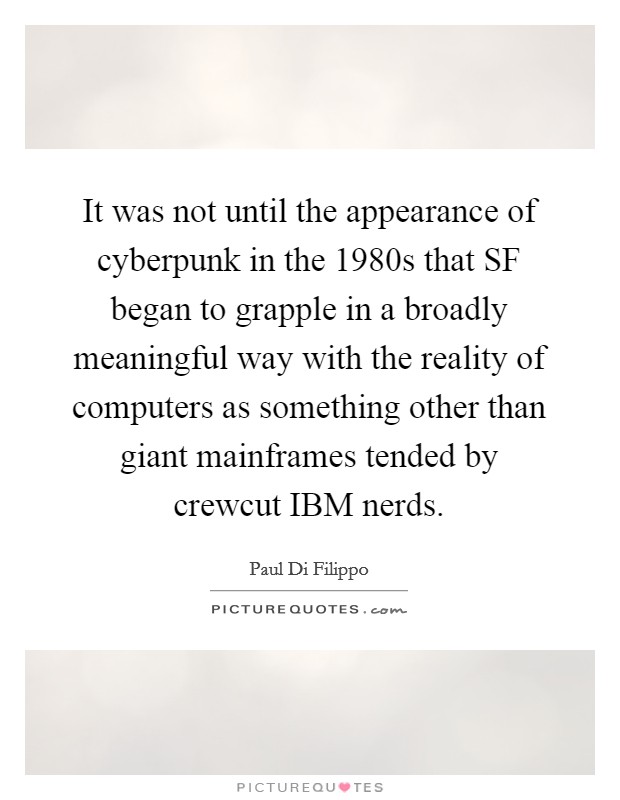 It was not until the appearance of cyberpunk in the 1980s that SF began to grapple in a broadly meaningful way with the reality of computers as something other than giant mainframes tended by crewcut IBM nerds. Picture Quote #1