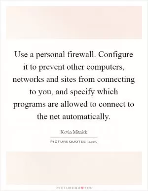 Use a personal firewall. Configure it to prevent other computers, networks and sites from connecting to you, and specify which programs are allowed to connect to the net automatically Picture Quote #1