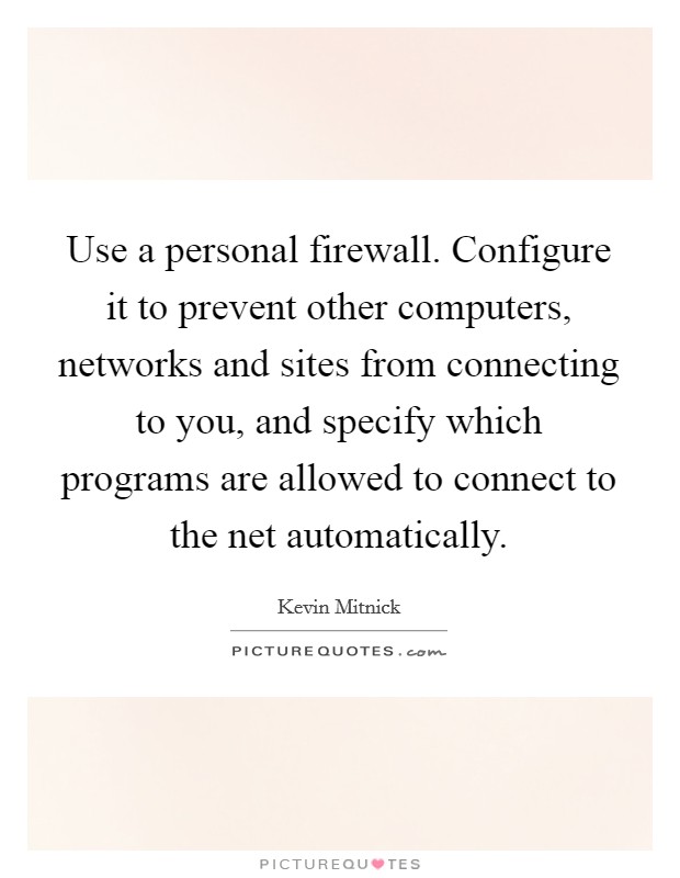 Use a personal firewall. Configure it to prevent other computers, networks and sites from connecting to you, and specify which programs are allowed to connect to the net automatically. Picture Quote #1