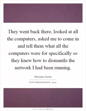 They went back there, looked at all the computers, asked me to come in and tell them what all the computers were for specifically so they knew how to dismantle the network I had been running Picture Quote #1