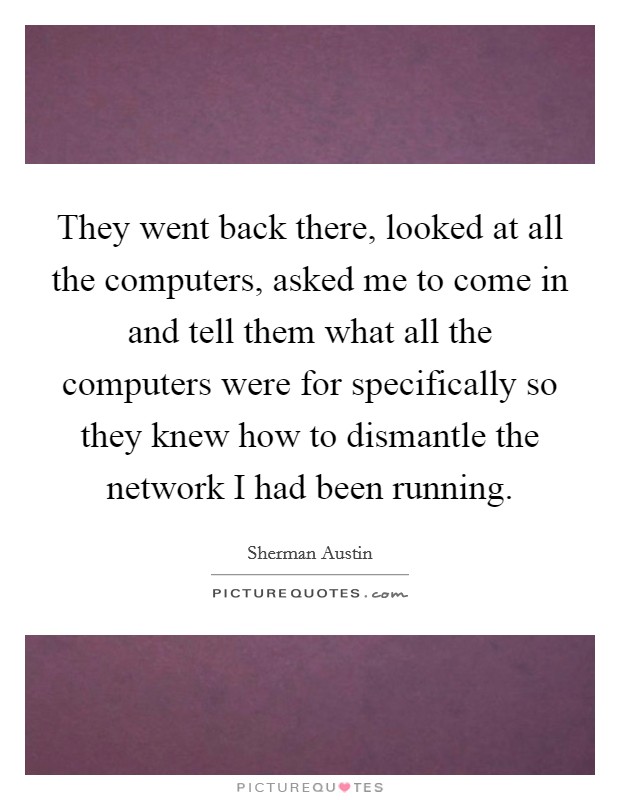 They went back there, looked at all the computers, asked me to come in and tell them what all the computers were for specifically so they knew how to dismantle the network I had been running. Picture Quote #1
