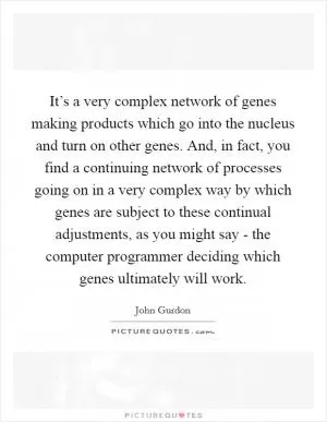 It’s a very complex network of genes making products which go into the nucleus and turn on other genes. And, in fact, you find a continuing network of processes going on in a very complex way by which genes are subject to these continual adjustments, as you might say - the computer programmer deciding which genes ultimately will work Picture Quote #1