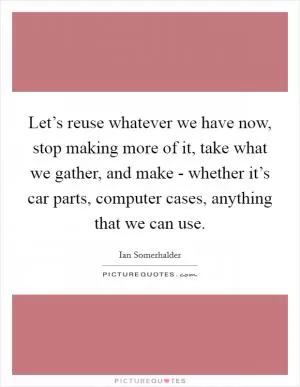 Let’s reuse whatever we have now, stop making more of it, take what we gather, and make - whether it’s car parts, computer cases, anything that we can use Picture Quote #1