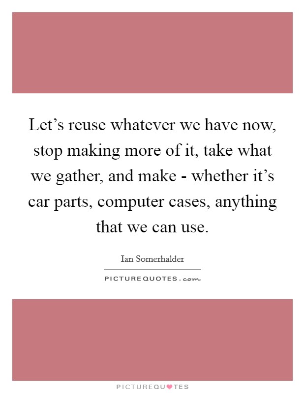 Let's reuse whatever we have now, stop making more of it, take what we gather, and make - whether it's car parts, computer cases, anything that we can use. Picture Quote #1