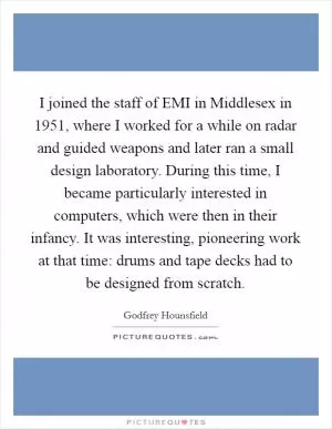 I joined the staff of EMI in Middlesex in 1951, where I worked for a while on radar and guided weapons and later ran a small design laboratory. During this time, I became particularly interested in computers, which were then in their infancy. It was interesting, pioneering work at that time: drums and tape decks had to be designed from scratch Picture Quote #1