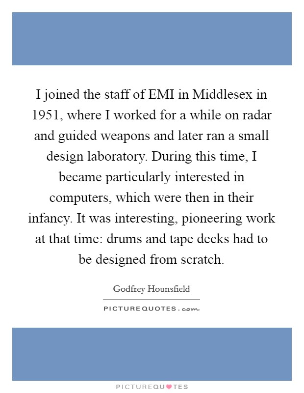 I joined the staff of EMI in Middlesex in 1951, where I worked for a while on radar and guided weapons and later ran a small design laboratory. During this time, I became particularly interested in computers, which were then in their infancy. It was interesting, pioneering work at that time: drums and tape decks had to be designed from scratch. Picture Quote #1