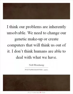 I think our problems are inherently unsolvable. We need to change our genetic make-up or create computers that will think us out of it. I don’t think humans are able to deal with what we have Picture Quote #1