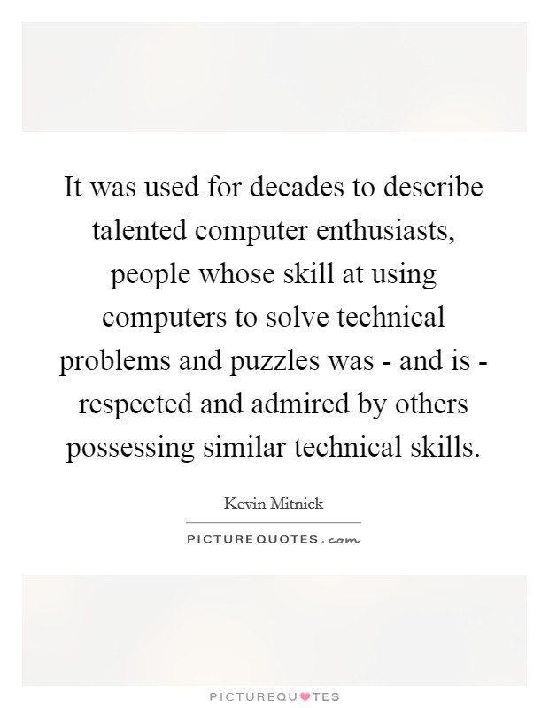 It was used for decades to describe talented computer enthusiasts, people whose skill at using computers to solve technical problems and puzzles was - and is - respected and admired by others possessing similar technical skills. Picture Quote #1
