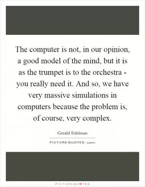 The computer is not, in our opinion, a good model of the mind, but it is as the trumpet is to the orchestra - you really need it. And so, we have very massive simulations in computers because the problem is, of course, very complex Picture Quote #1