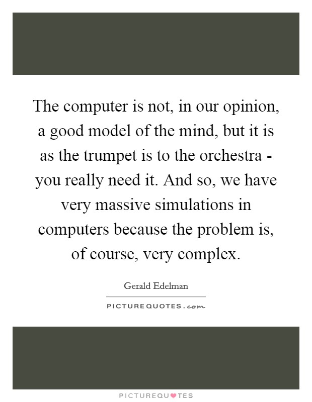 The computer is not, in our opinion, a good model of the mind, but it is as the trumpet is to the orchestra - you really need it. And so, we have very massive simulations in computers because the problem is, of course, very complex. Picture Quote #1