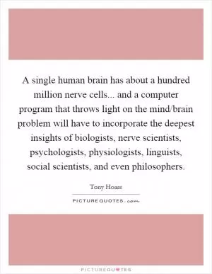 A single human brain has about a hundred million nerve cells... and a computer program that throws light on the mind/brain problem will have to incorporate the deepest insights of biologists, nerve scientists, psychologists, physiologists, linguists, social scientists, and even philosophers Picture Quote #1