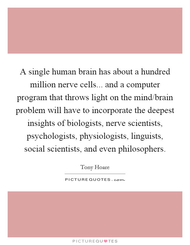 A single human brain has about a hundred million nerve cells... and a computer program that throws light on the mind/brain problem will have to incorporate the deepest insights of biologists, nerve scientists, psychologists, physiologists, linguists, social scientists, and even philosophers. Picture Quote #1