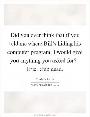 Did you ever think that if you told me where Bill’s hiding his computer program, I would give you anything you asked for? - Eric, club dead Picture Quote #1