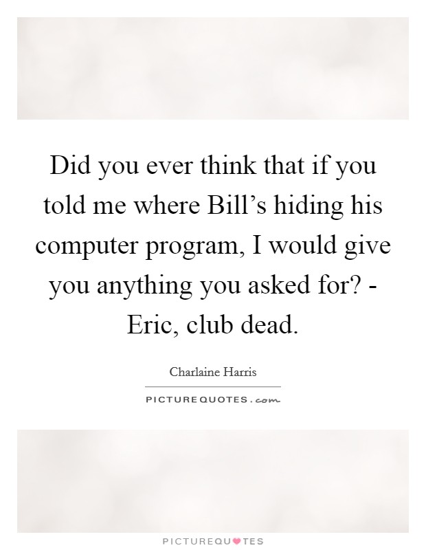 Did you ever think that if you told me where Bill's hiding his computer program, I would give you anything you asked for? - Eric, club dead. Picture Quote #1