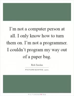 I’m not a computer person at all. I only know how to turn them on. I’m not a programmer. I couldn’t program my way out of a paper bag Picture Quote #1