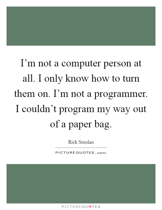I'm not a computer person at all. I only know how to turn them on. I'm not a programmer. I couldn't program my way out of a paper bag. Picture Quote #1