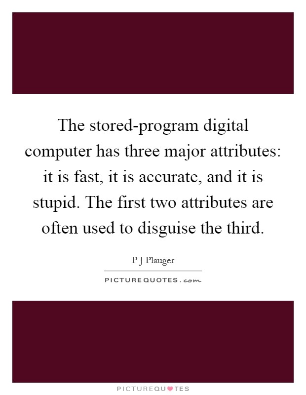 The stored-program digital computer has three major attributes: it is fast, it is accurate, and it is stupid. The first two attributes are often used to disguise the third. Picture Quote #1