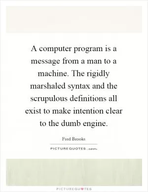 A computer program is a message from a man to a machine. The rigidly marshaled syntax and the scrupulous definitions all exist to make intention clear to the dumb engine Picture Quote #1