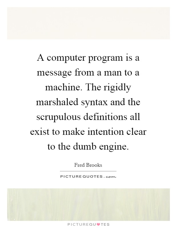 A computer program is a message from a man to a machine. The rigidly marshaled syntax and the scrupulous definitions all exist to make intention clear to the dumb engine. Picture Quote #1