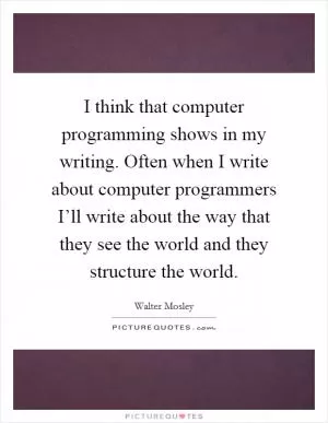 I think that computer programming shows in my writing. Often when I write about computer programmers I’ll write about the way that they see the world and they structure the world Picture Quote #1
