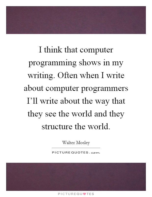 I think that computer programming shows in my writing. Often when I write about computer programmers I'll write about the way that they see the world and they structure the world. Picture Quote #1