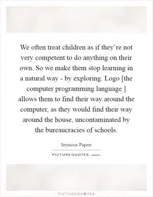 We often treat children as if they’re not very competent to do anything on their own. So we make them stop learning in a natural way - by exploring. Logo [the computer programming language ] allows them to find their way around the computer, as they would find their way around the house, uncontaminated by the bureaucracies of schools Picture Quote #1